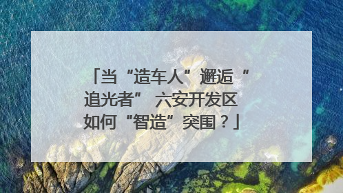 当“造车人”邂逅“追光者” 六安开发区如何“智造”突围？
