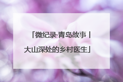 微纪录·青岛故事丨大山深处的乡村医生