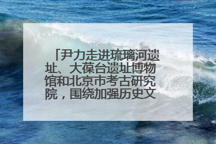 尹力走进琉璃河遗址、大葆台遗址博物馆和北京市考古研究院，围绕加强历史文化名城保护调研