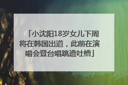 小沈阳18岁女儿下周将在韩国出道，此前在演唱会登台唱跳遭吐槽