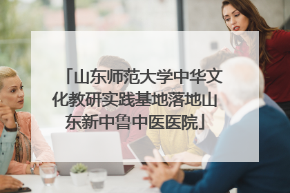 山东师范大学中华文化教研实践基地落地山东新中鲁中医医院