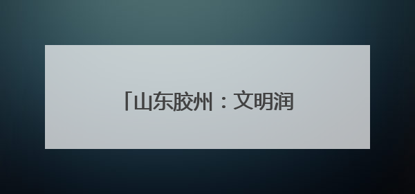 山东胶州：文明润乡野，新风扑面来