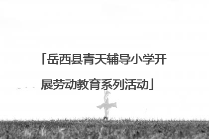 岳西县青天辅导小学开展劳动教育系列活动
