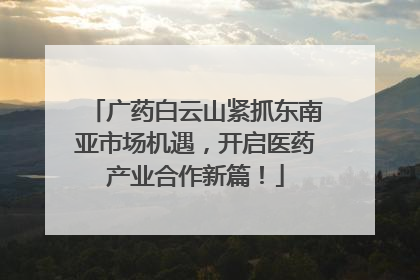 广药白云山紧抓东南亚市场机遇，开启医药产业合作新篇！