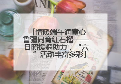 情暖端午润童心 鲁疆同育红石榴——日照援疆助力，“六一”活动丰富多彩