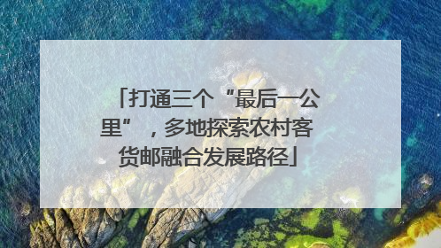 打通三个“最后一公里”，多地探索农村客货邮融合发展路径