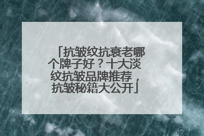 抗皱纹抗衰老哪个牌子好？十大淡纹抗皱品牌推荐，抗皱秘籍大公开