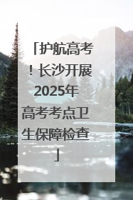 护航高考！长沙开展2025年高考考点卫生保障检查