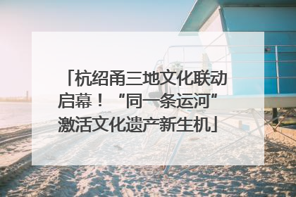 杭绍甬三地文化联动启幕！“同一条运河”激活文化遗产新生机