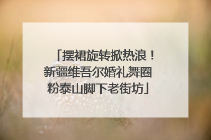 摆裙旋转掀热浪！新疆维吾尔婚礼舞圈粉泰山脚下老街坊