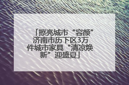 擦亮城市“容颜” 济南市历下区3万件城市家具“清凉焕新”迎盛夏