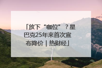 放下“咖位”？星巴克25年来首次宣布降价｜热财经