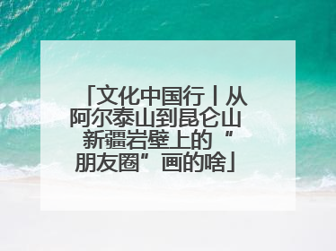 文化中国行丨从阿尔泰山到昆仑山 新疆岩壁上的“朋友圈”画的啥