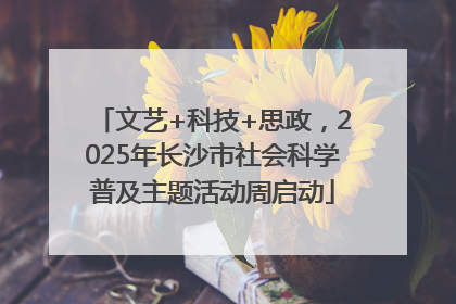文艺+科技+思政，2025年长沙市社会科学普及主题活动周启动