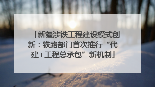 新疆涉铁工程建设模式创新：铁路部门首次推行“代建+工程总承包”新机制