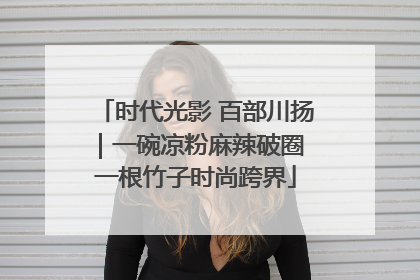 时代光影 百部川扬｜一碗凉粉麻辣破圈 一根竹子时尚跨界