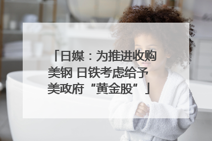 日媒：为推进收购美钢 日铁考虑给予美政府“黄金股”