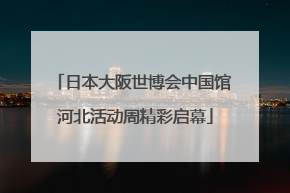日本大阪世博会中国馆河北活动周精彩启幕