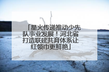 星火传递推动少先队事业发展！河北省打造联建共育体系让红领巾更鲜艳