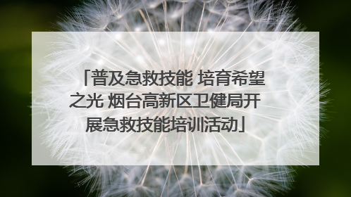 普及急救技能 培育希望之光 烟台高新区卫健局开展急救技能培训活动
