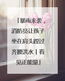 暴雨来袭，消防员让孩子坐在肩头蹚过齐腰洪水丨看见正能量