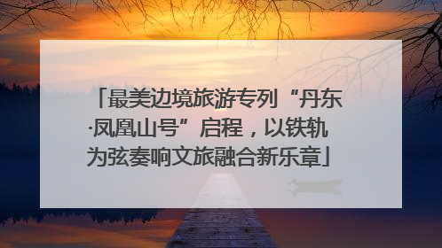 最美边境旅游专列“丹东·凤凰山号”启程，以铁轨为弦奏响文旅融合新乐章