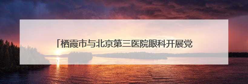 栖霞市与北京第三医院眼科开展党建联建活动，助力家乡健康事业