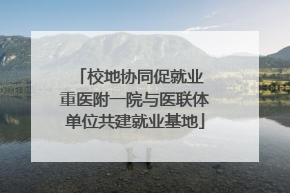 校地协同促就业 重医附一院与医联体单位共建就业基地