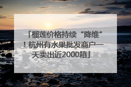 榴莲价格持续“降维”！杭州有水果批发商户一天卖出近2000箱