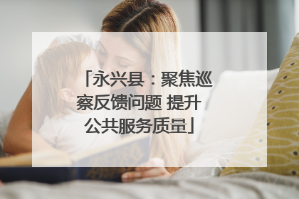 永兴县：聚焦巡察反馈问题 提升公共服务质量