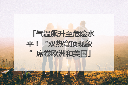 气温飙升至危险水平！“双热穹顶现象”席卷欧洲和美国
