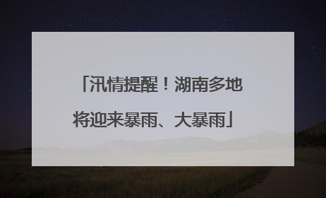 汛情提醒！湖南多地将迎来暴雨、大暴雨