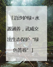 治沙护绿+水源涵养，武威交出生态保护“绿色答卷”