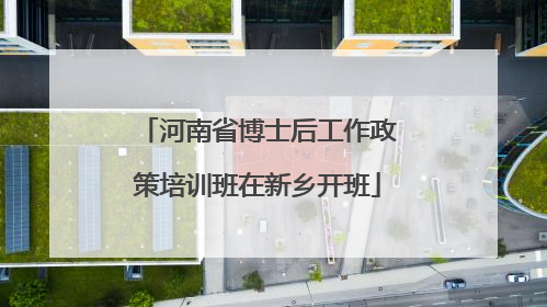 河南省博士后工作政策培训班在新乡开班