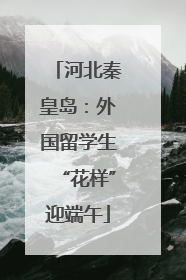 河北秦皇岛：外国留学生“花样”迎端午