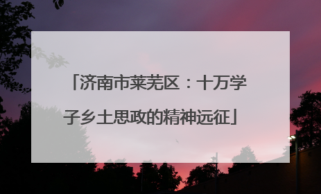 济南市莱芜区：十万学子乡土思政的精神远征