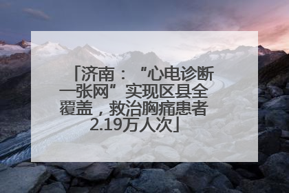 济南：“心电诊断一张网”实现区县全覆盖，救治胸痛患者2.19万人次