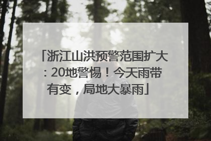 浙江山洪预警范围扩大：20地警惕！今天雨带有变，局地大暴雨