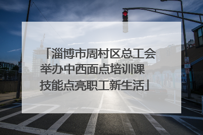淄博市周村区总工会举办中西面点培训课 技能点亮职工新生活