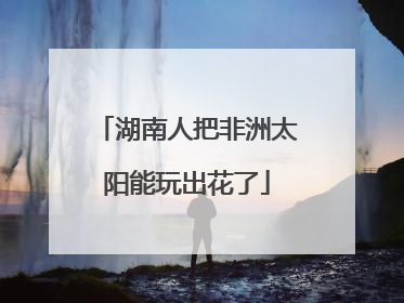 湖南人把非洲太阳能玩出花了