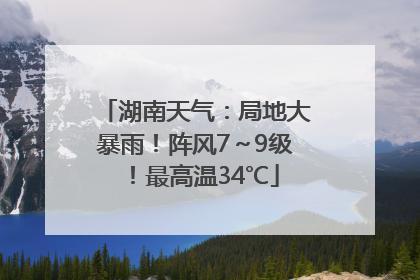 湖南天气：局地大暴雨！阵风7～9级！最高温34℃