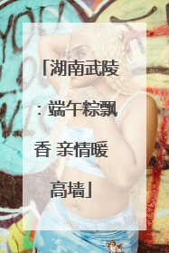 湖南武陵：端午粽飘香 亲情暖高墙