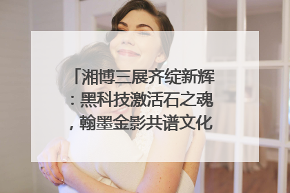 湘博三展齐绽新辉：黑科技激活石之魂，翰墨金影共谱文化遗产日华章