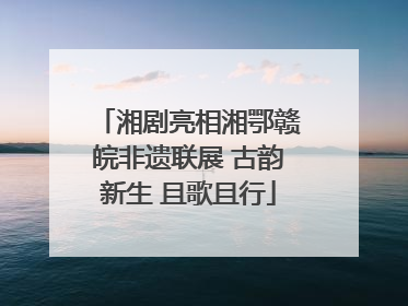 湘剧亮相湘鄂赣皖非遗联展 古韵新生 且歌且行
