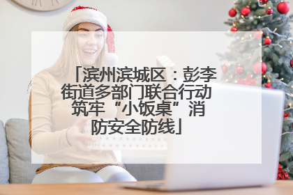 滨州滨城区：彭李街道多部门联合行动 筑牢“小饭桌”消防安全防线