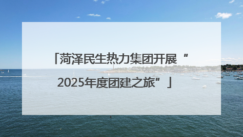 菏泽民生热力集团开展“2025年度团建之旅”