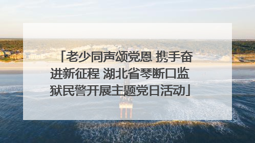 老少同声颂党恩 携手奋进新征程 湖北省琴断口监狱民警开展主题党日活动