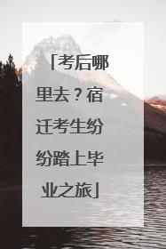 考后哪里去？宿迁考生纷纷踏上毕业之旅