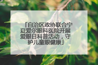 自治区政协联合宁夏爱尔眼科医院开展爱眼日科普活动，守护儿童眼健康