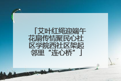 艾叶红绳迎端午花扇传情聚民心社区学院西社区架起邻里“连心桥”